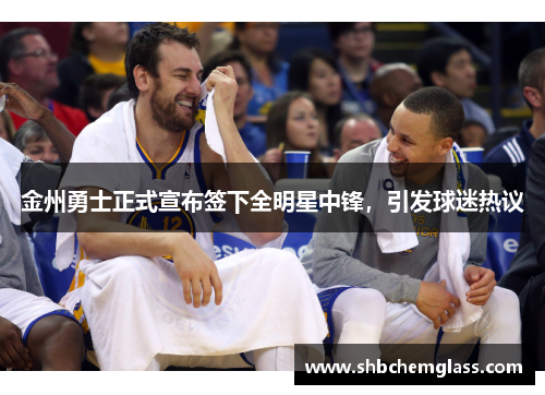 金州勇士正式宣布签下全明星中锋，引发球迷热议