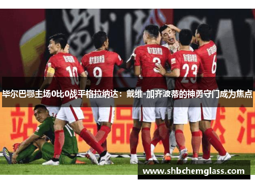 毕尔巴鄂主场0比0战平格拉纳达：戴维-加齐波蒂的神勇守门成为焦点