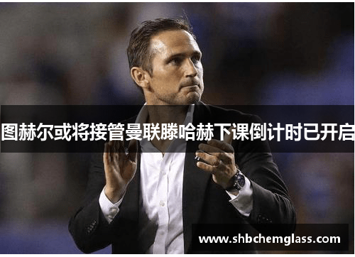 图赫尔或将接管曼联滕哈赫下课倒计时已开启
