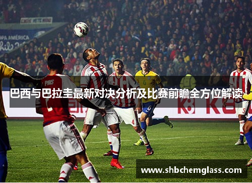 巴西与巴拉圭最新对决分析及比赛前瞻全方位解读